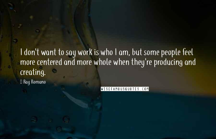 Ray Romano Quotes: I don't want to say work is who I am, but some people feel more centered and more whole when they're producing and creating.