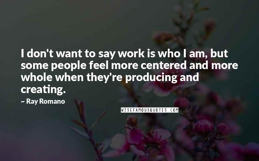 Ray Romano Quotes: I don't want to say work is who I am, but some people feel more centered and more whole when they're producing and creating.