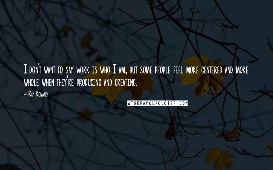 Ray Romano Quotes: I don't want to say work is who I am, but some people feel more centered and more whole when they're producing and creating.