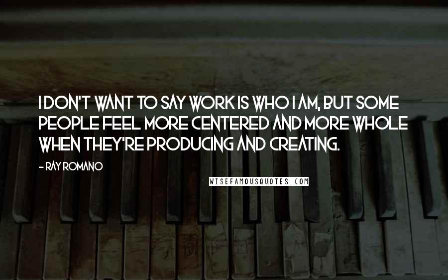 Ray Romano Quotes: I don't want to say work is who I am, but some people feel more centered and more whole when they're producing and creating.