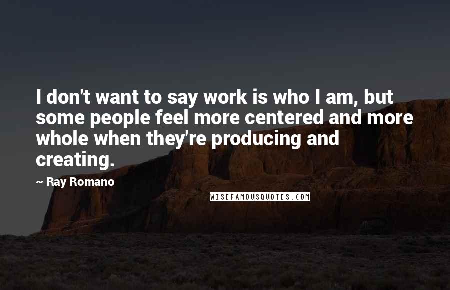Ray Romano Quotes: I don't want to say work is who I am, but some people feel more centered and more whole when they're producing and creating.