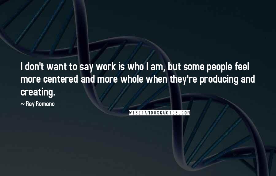 Ray Romano Quotes: I don't want to say work is who I am, but some people feel more centered and more whole when they're producing and creating.