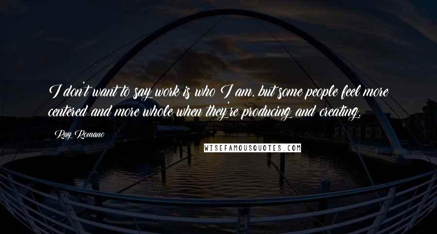 Ray Romano Quotes: I don't want to say work is who I am, but some people feel more centered and more whole when they're producing and creating.