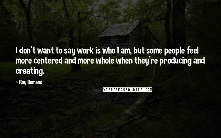 Ray Romano Quotes: I don't want to say work is who I am, but some people feel more centered and more whole when they're producing and creating.