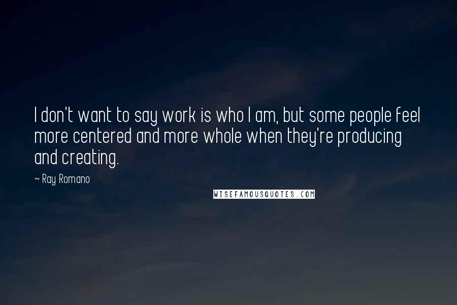 Ray Romano Quotes: I don't want to say work is who I am, but some people feel more centered and more whole when they're producing and creating.