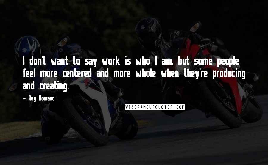 Ray Romano Quotes: I don't want to say work is who I am, but some people feel more centered and more whole when they're producing and creating.