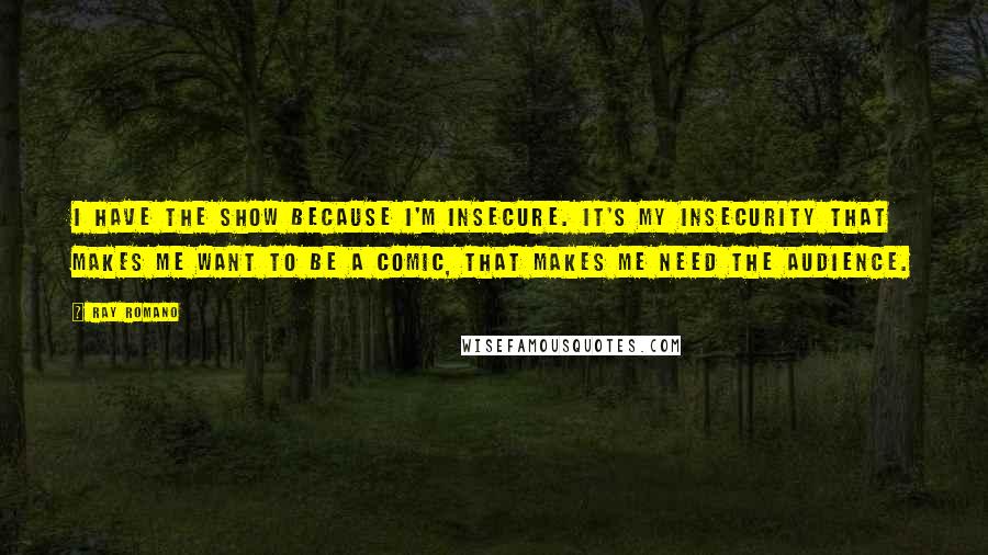 Ray Romano Quotes: I have the show because I'm insecure. It's my insecurity that makes me want to be a comic, that makes me need the audience.