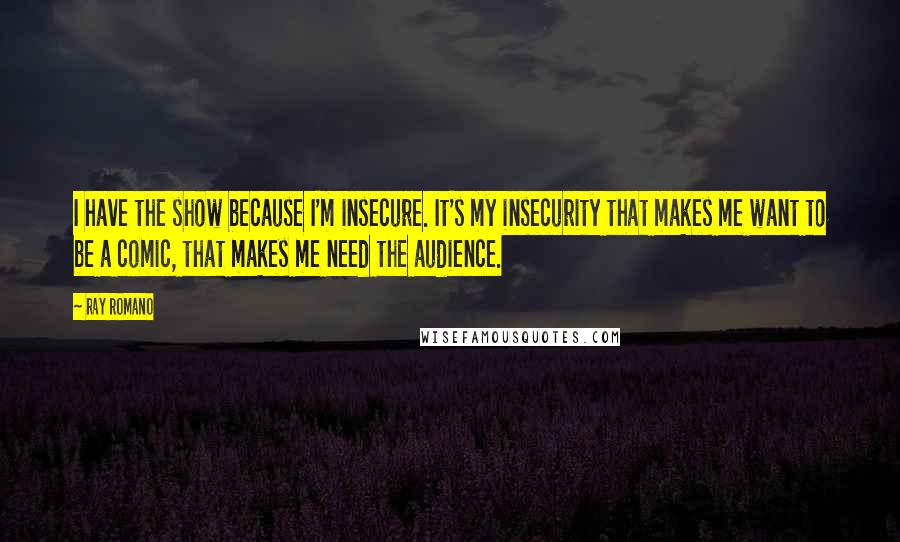 Ray Romano Quotes: I have the show because I'm insecure. It's my insecurity that makes me want to be a comic, that makes me need the audience.