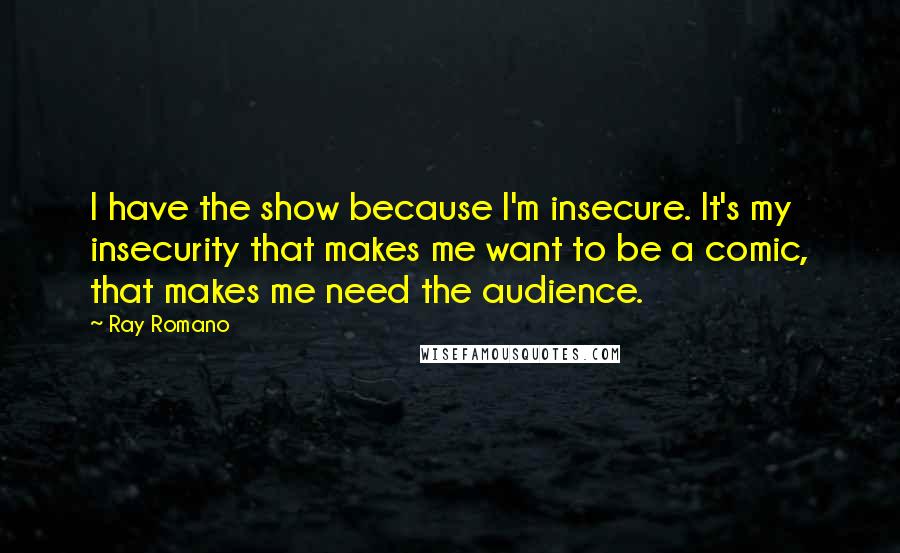 Ray Romano Quotes: I have the show because I'm insecure. It's my insecurity that makes me want to be a comic, that makes me need the audience.