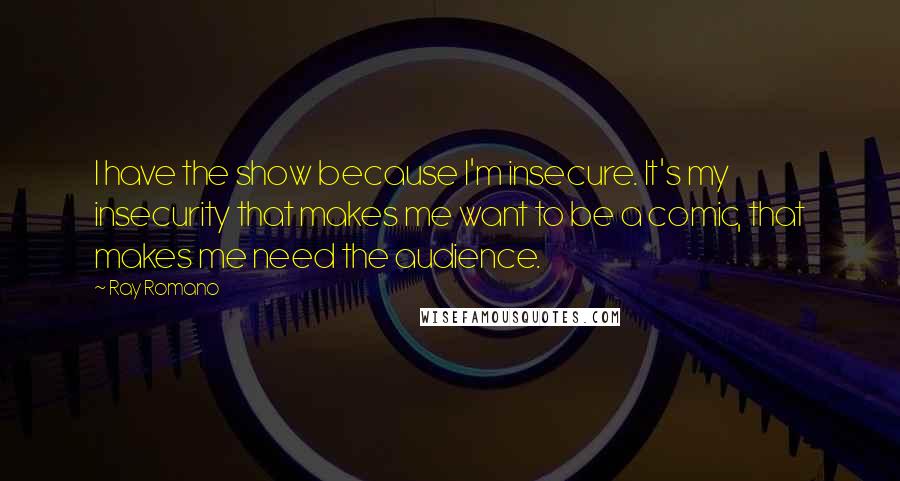 Ray Romano Quotes: I have the show because I'm insecure. It's my insecurity that makes me want to be a comic, that makes me need the audience.