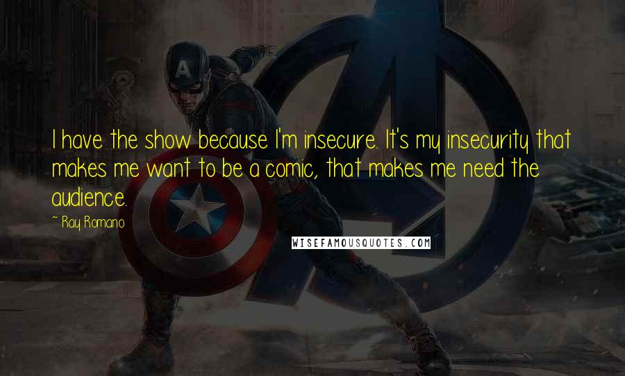 Ray Romano Quotes: I have the show because I'm insecure. It's my insecurity that makes me want to be a comic, that makes me need the audience.