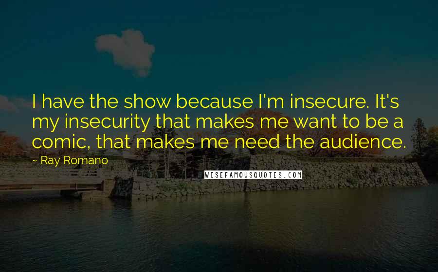Ray Romano Quotes: I have the show because I'm insecure. It's my insecurity that makes me want to be a comic, that makes me need the audience.