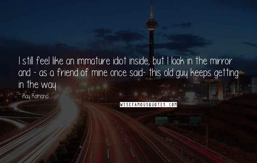 Ray Romano Quotes: I still feel like an immature idiot inside, but I look in the mirror and - as a friend of mine once said- this old guy keeps getting in the way.