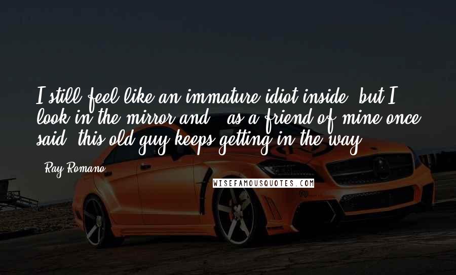 Ray Romano Quotes: I still feel like an immature idiot inside, but I look in the mirror and - as a friend of mine once said- this old guy keeps getting in the way.