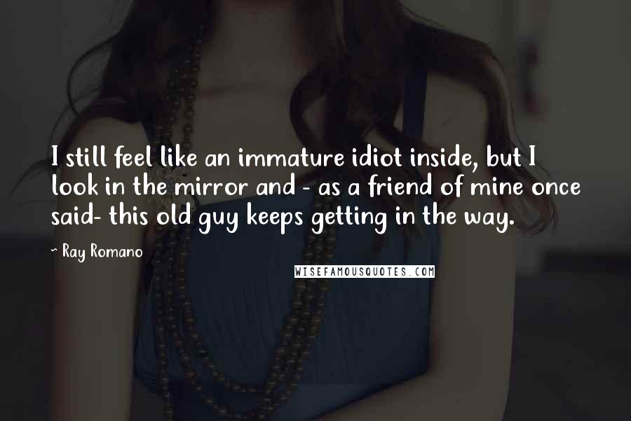 Ray Romano Quotes: I still feel like an immature idiot inside, but I look in the mirror and - as a friend of mine once said- this old guy keeps getting in the way.