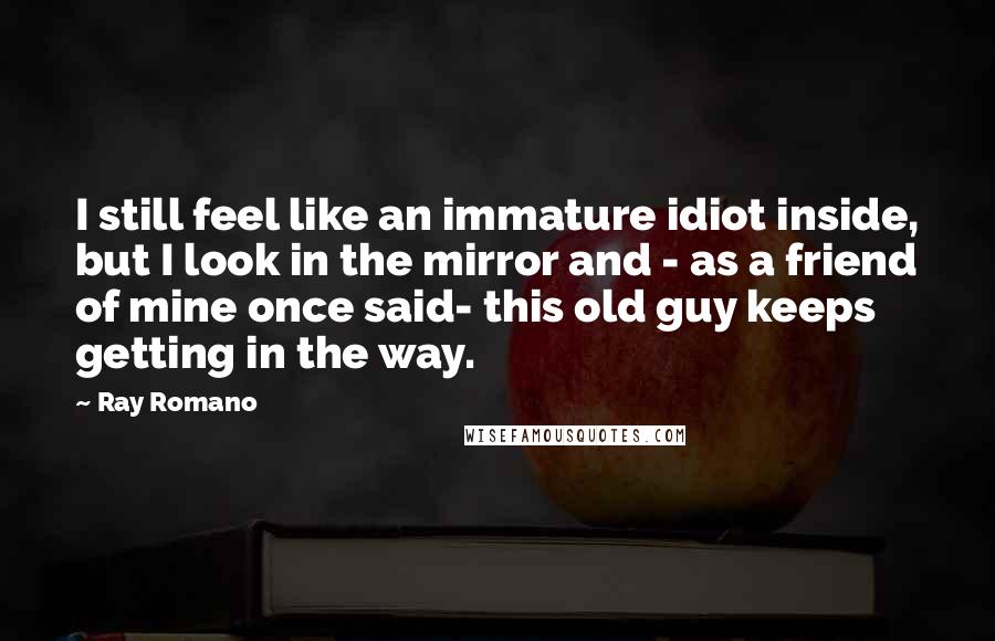 Ray Romano Quotes: I still feel like an immature idiot inside, but I look in the mirror and - as a friend of mine once said- this old guy keeps getting in the way.