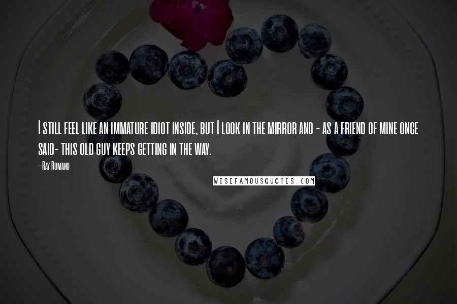Ray Romano Quotes: I still feel like an immature idiot inside, but I look in the mirror and - as a friend of mine once said- this old guy keeps getting in the way.