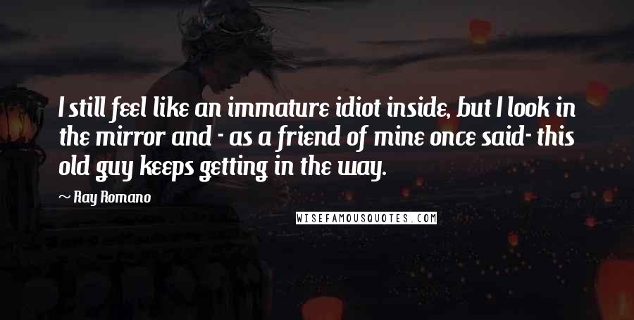 Ray Romano Quotes: I still feel like an immature idiot inside, but I look in the mirror and - as a friend of mine once said- this old guy keeps getting in the way.