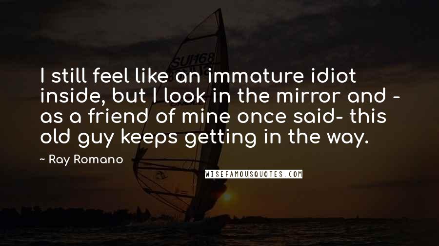 Ray Romano Quotes: I still feel like an immature idiot inside, but I look in the mirror and - as a friend of mine once said- this old guy keeps getting in the way.