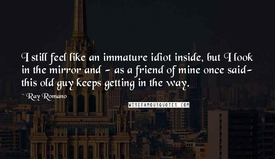 Ray Romano Quotes: I still feel like an immature idiot inside, but I look in the mirror and - as a friend of mine once said- this old guy keeps getting in the way.