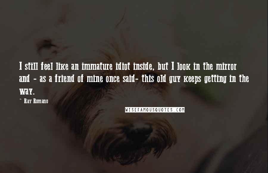 Ray Romano Quotes: I still feel like an immature idiot inside, but I look in the mirror and - as a friend of mine once said- this old guy keeps getting in the way.