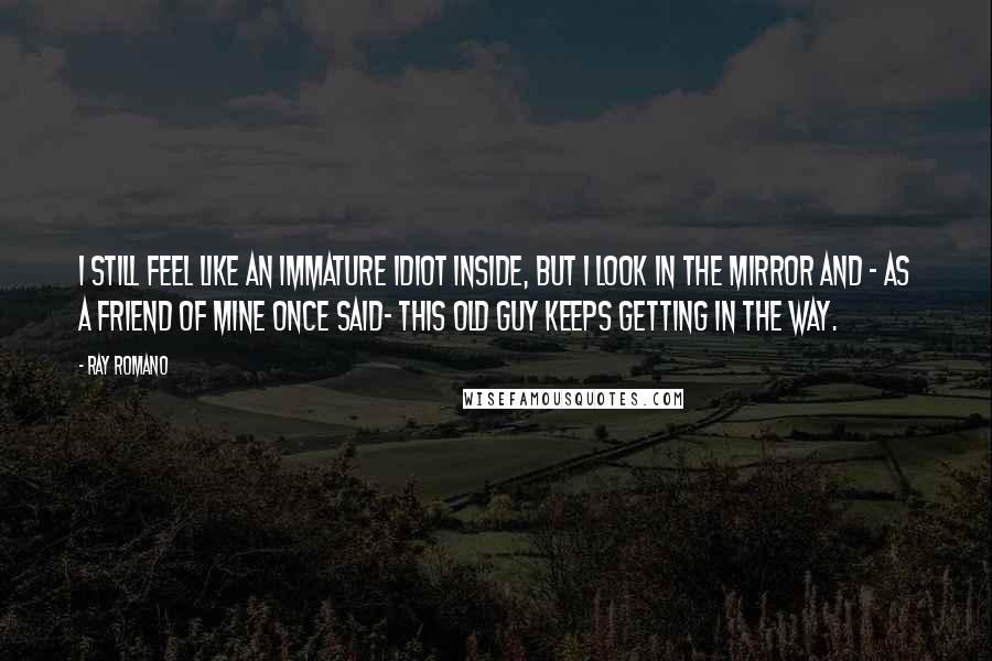Ray Romano Quotes: I still feel like an immature idiot inside, but I look in the mirror and - as a friend of mine once said- this old guy keeps getting in the way.