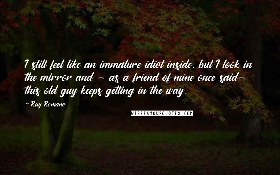 Ray Romano Quotes: I still feel like an immature idiot inside, but I look in the mirror and - as a friend of mine once said- this old guy keeps getting in the way.