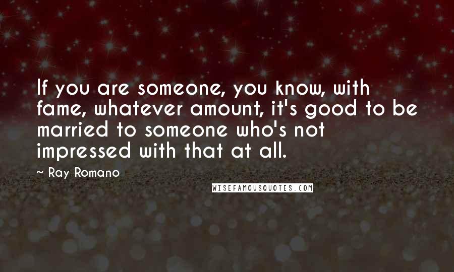 Ray Romano Quotes: If you are someone, you know, with fame, whatever amount, it's good to be married to someone who's not impressed with that at all.