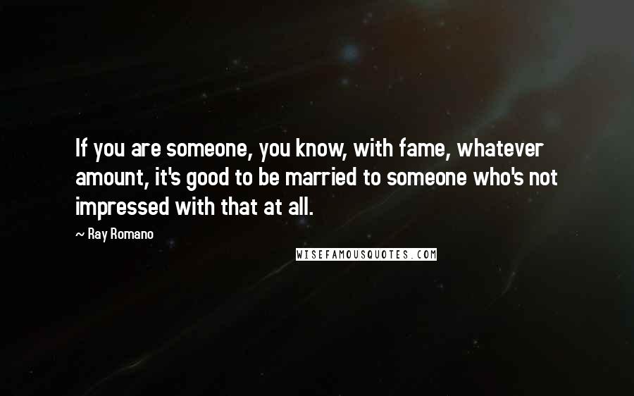 Ray Romano Quotes: If you are someone, you know, with fame, whatever amount, it's good to be married to someone who's not impressed with that at all.