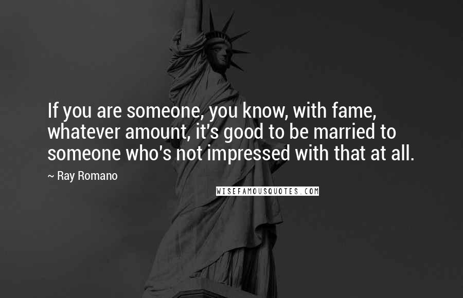 Ray Romano Quotes: If you are someone, you know, with fame, whatever amount, it's good to be married to someone who's not impressed with that at all.