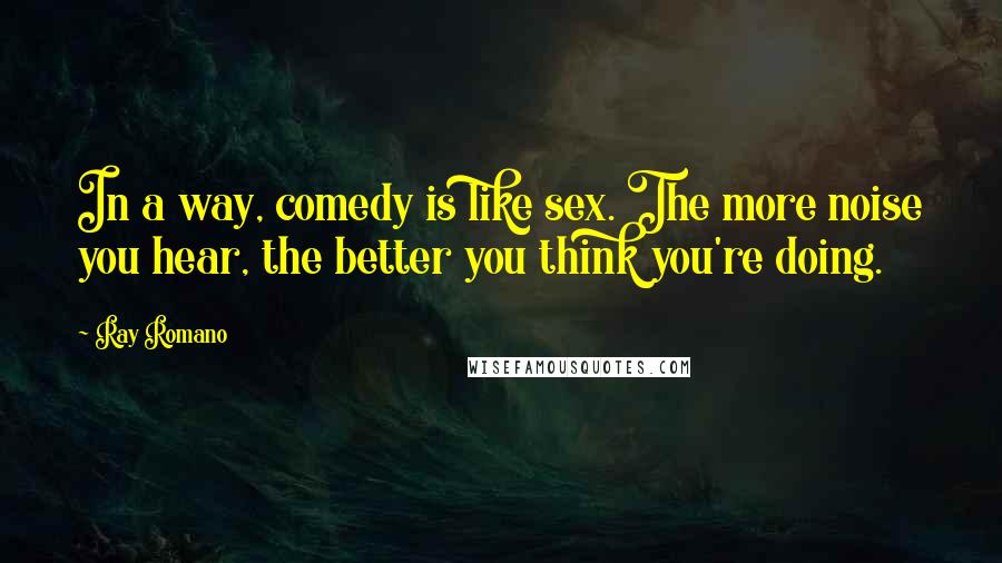 Ray Romano Quotes: In a way, comedy is like sex. The more noise you hear, the better you think you're doing.