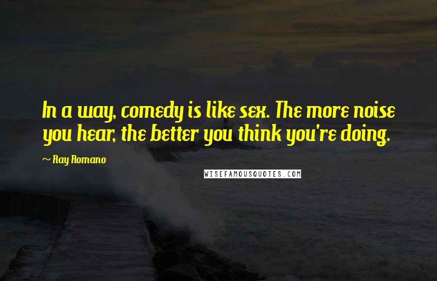 Ray Romano Quotes: In a way, comedy is like sex. The more noise you hear, the better you think you're doing.