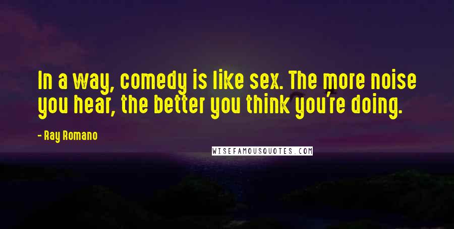 Ray Romano Quotes: In a way, comedy is like sex. The more noise you hear, the better you think you're doing.