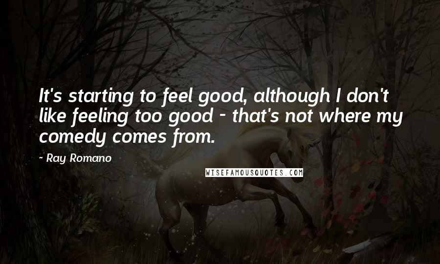 Ray Romano Quotes: It's starting to feel good, although I don't like feeling too good - that's not where my comedy comes from.