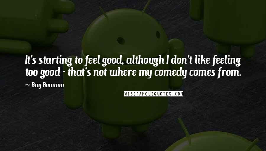 Ray Romano Quotes: It's starting to feel good, although I don't like feeling too good - that's not where my comedy comes from.