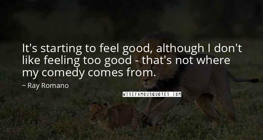 Ray Romano Quotes: It's starting to feel good, although I don't like feeling too good - that's not where my comedy comes from.