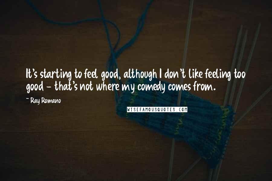 Ray Romano Quotes: It's starting to feel good, although I don't like feeling too good - that's not where my comedy comes from.