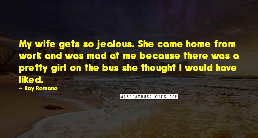 Ray Romano Quotes: My wife gets so jealous. She came home from work and was mad at me because there was a pretty girl on the bus she thought I would have liked.
