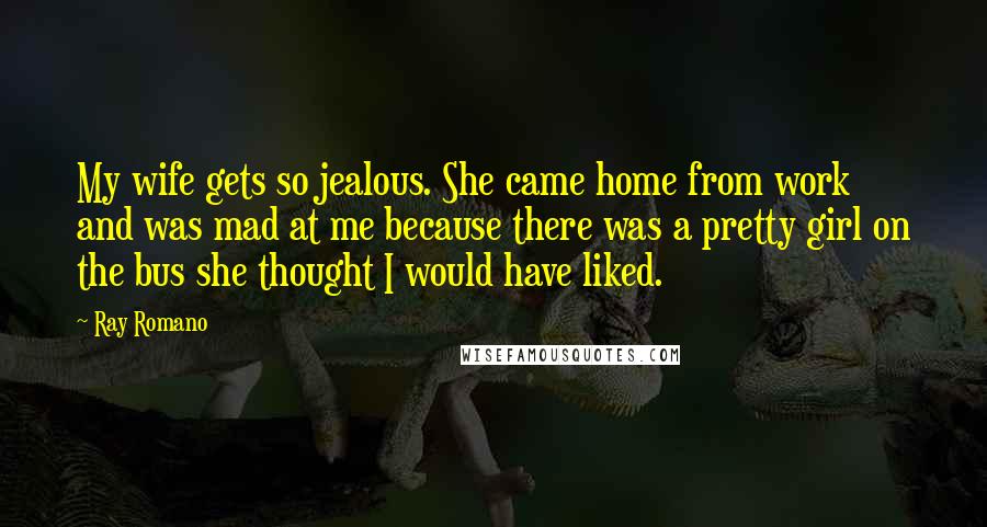 Ray Romano Quotes: My wife gets so jealous. She came home from work and was mad at me because there was a pretty girl on the bus she thought I would have liked.