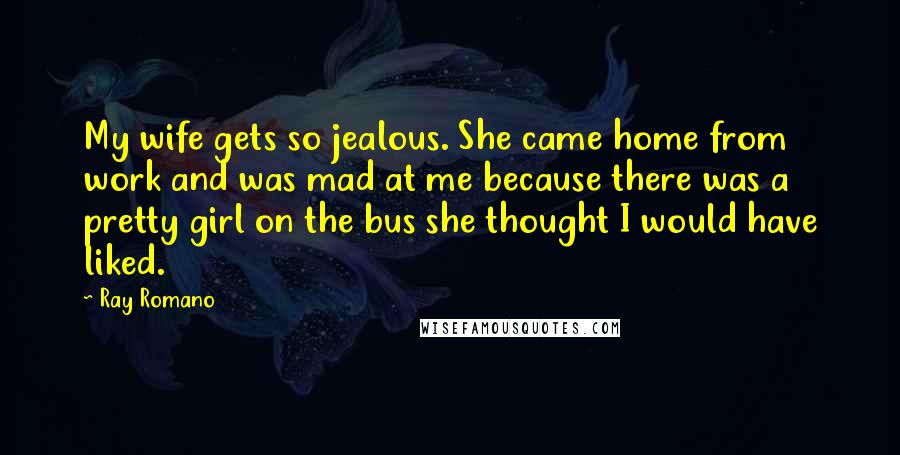 Ray Romano Quotes: My wife gets so jealous. She came home from work and was mad at me because there was a pretty girl on the bus she thought I would have liked.