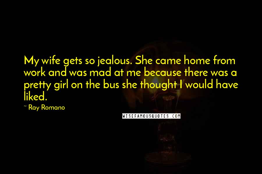 Ray Romano Quotes: My wife gets so jealous. She came home from work and was mad at me because there was a pretty girl on the bus she thought I would have liked.
