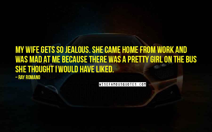 Ray Romano Quotes: My wife gets so jealous. She came home from work and was mad at me because there was a pretty girl on the bus she thought I would have liked.