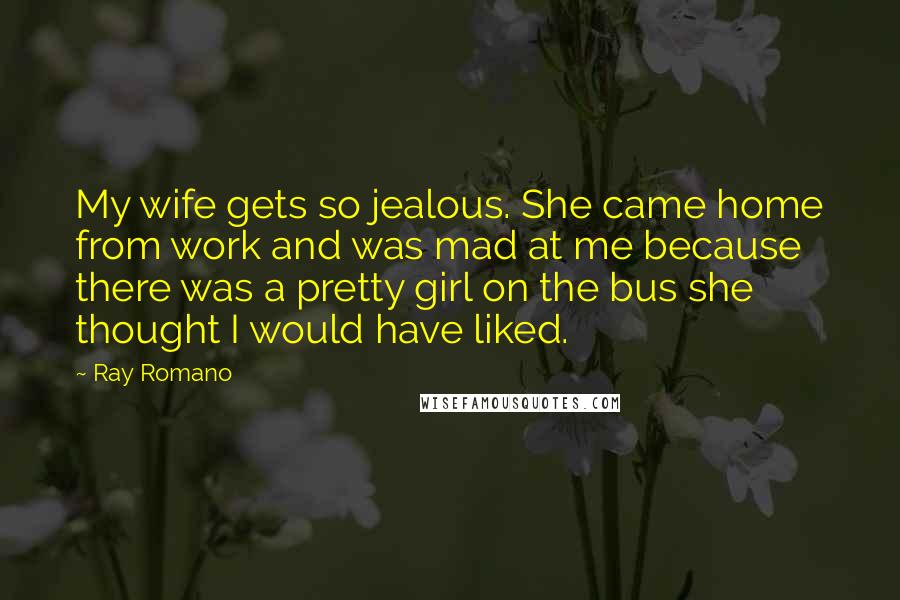 Ray Romano Quotes: My wife gets so jealous. She came home from work and was mad at me because there was a pretty girl on the bus she thought I would have liked.