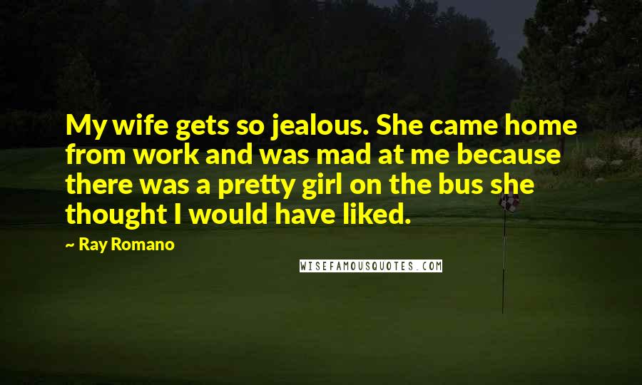 Ray Romano Quotes: My wife gets so jealous. She came home from work and was mad at me because there was a pretty girl on the bus she thought I would have liked.