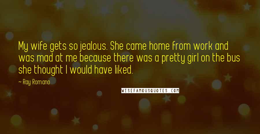 Ray Romano Quotes: My wife gets so jealous. She came home from work and was mad at me because there was a pretty girl on the bus she thought I would have liked.