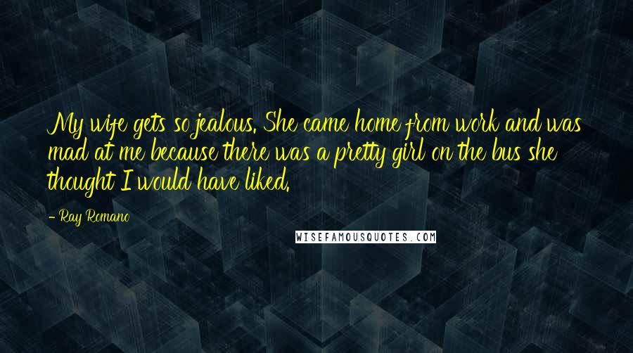 Ray Romano Quotes: My wife gets so jealous. She came home from work and was mad at me because there was a pretty girl on the bus she thought I would have liked.
