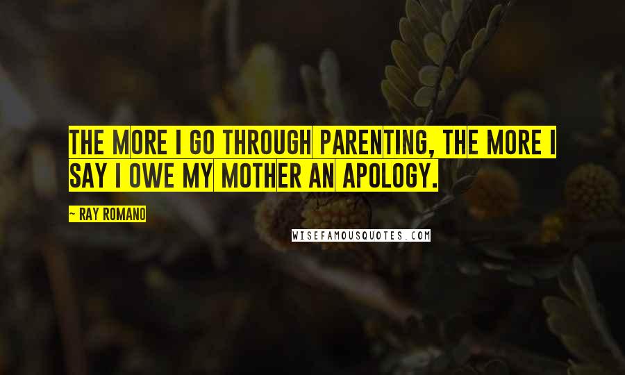 Ray Romano Quotes: The more I go through parenting, the more I say I owe my mother an apology.