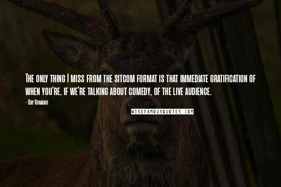 Ray Romano Quotes: The only thing I miss from the sitcom format is that immediate gratification of when you're, if we're talking about comedy, of the live audience.