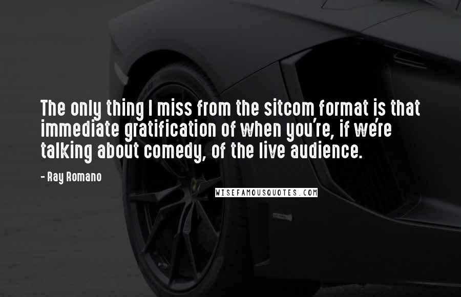 Ray Romano Quotes: The only thing I miss from the sitcom format is that immediate gratification of when you're, if we're talking about comedy, of the live audience.