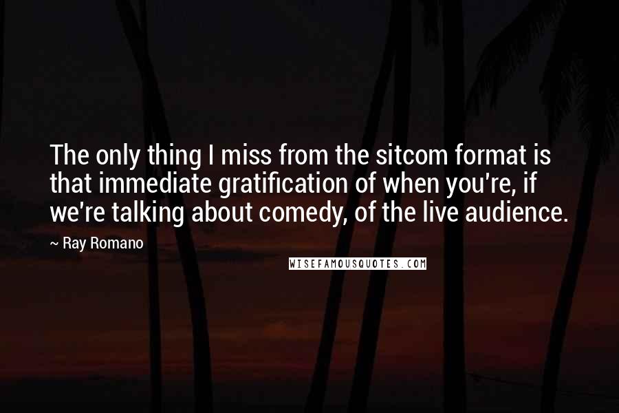 Ray Romano Quotes: The only thing I miss from the sitcom format is that immediate gratification of when you're, if we're talking about comedy, of the live audience.